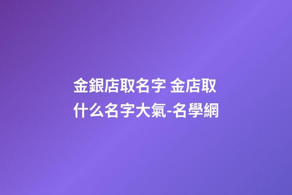 金銀店取名字 金店取什么名字大氣-名學網-第1張-店鋪起名-玄機派